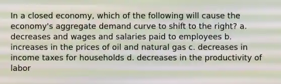 In a closed economy, which of the following will cause the economy's aggregate demand curve to shift to the right? a. decreases and wages and salaries paid to employees b. increases in the prices of oil and natural gas c. decreases in income taxes for households d. decreases in the productivity of labor