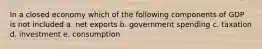 In a closed economy which of the following components of GDP is not included a. net exports b. government spending c. taxation d. investment e. consumption