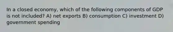 In a closed economy, which of the following components of GDP is not included? A) net exports B) consumption C) investment D) government spending