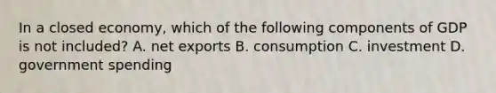 In a closed economy, which of the following components of GDP is not included? A. net exports B. consumption C. investment D. government spending