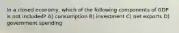 In a closed economy, which of the following components of GDP is not included? A) consumption B) investment C) net exports D) government spending
