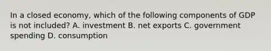 In a closed​ economy, which of the following components of GDP is not​ included? A. investment B. net exports C. government spending D. consumption