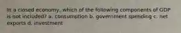 In a closed economy, which of the following components of GDP is not included? a. consumption b. government spending c. net exports d. investment