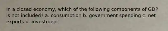 In a closed economy, which of the following components of GDP is not included? a. consumption b. government spending c. net exports d. investment