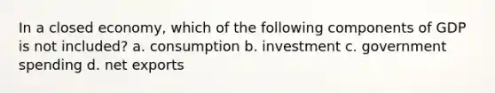 In a closed economy, which of the following components of GDP is not included? a. consumption b. investment c. government spending d. net exports