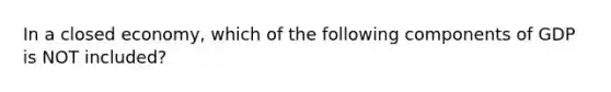 In a closed economy, which of the following components of GDP is NOT included?