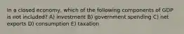 In a closed economy, which of the following components of GDP is not included? A) investment B) government spending C) net exports D) consumption E) taxation