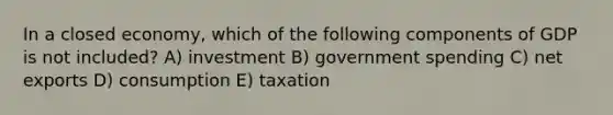 In a closed economy, which of the following components of GDP is not included? A) investment B) government spending C) net exports D) consumption E) taxation