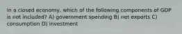In a closed economy, which of the following components of GDP is not included? A) government spending B) net exports C) consumption D) investment