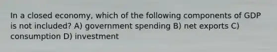 In a closed economy, which of the following components of GDP is not included? A) government spending B) net exports C) consumption D) investment