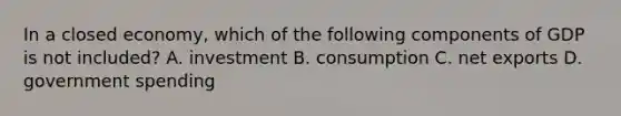 In a closed economy, which of the following components of GDP is not included? A. investment B. consumption C. net exports D. government spending