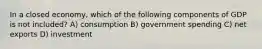 In a closed economy, which of the following components of GDP is not included? A) consumption B) government spending C) net exports D) investment