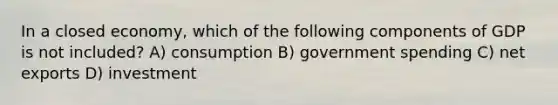 In a closed economy, which of the following components of GDP is not included? A) consumption B) government spending C) net exports D) investment