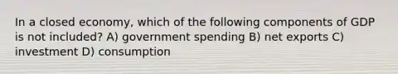 In a closed economy, which of the following components of GDP is not included? A) government spending B) net exports C) investment D) consumption