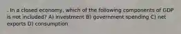 . In a closed economy, which of the following components of GDP is not included? A) investment B) government spending C) net exports D) consumption