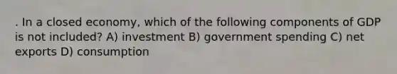 . In a closed economy, which of the following components of GDP is not included? A) investment B) government spending C) net exports D) consumption