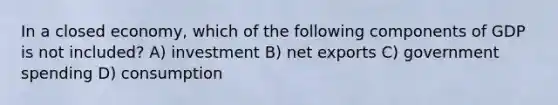 In a closed economy, which of the following components of GDP is not included? A) investment B) net exports C) government spending D) consumption