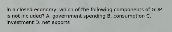 In a closed​ economy, which of the following components of GDP is not​ included? A. government spending B. consumption C. investment D. net exports