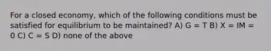 For a closed economy, which of the following conditions must be satisfied for equilibrium to be maintained? A) G = T B) X = IM = 0 C) C = S D) none of the above