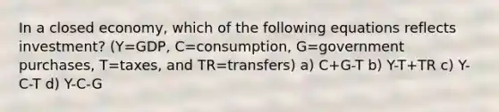 In a closed economy, which of the following equations reflects investment? (Y=GDP, C=consumption, G=government purchases, T=taxes, and TR=transfers) a) C+G-T b) Y-T+TR c) Y-C-T d) Y-C-G