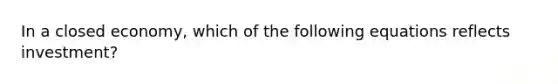In a closed economy, which of the following equations reflects investment?