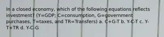 In a closed economy, which of the following equations reflects investment? (Y=GDP; C=consumption, G=government purchases, T=taxes, and TR=Transfers) a. C+G-T b. Y-C-T c. Y-T+TR d. Y-C-G