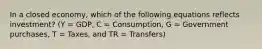 In a closed​ economy, which of the following equations reflects​ investment? (Y​ = GDP, C​ = Consumption, G​ = Government​ purchases, T​ = Taxes, and TR​ = Transfers)