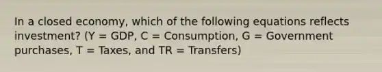 In a closed​ economy, which of the following equations reflects​ investment? (Y​ = GDP, C​ = Consumption, G​ = Government​ purchases, T​ = Taxes, and TR​ = Transfers)