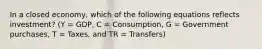 In a closed economy, which of the following equations reflects investment? (Y = GDP, C = Consumption, G = Government purchases, T = Taxes, and TR = Transfers)