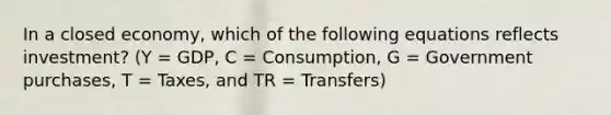 In a closed economy, which of the following equations reflects investment? (Y = GDP, C = Consumption, G = Government purchases, T = Taxes, and TR = Transfers)