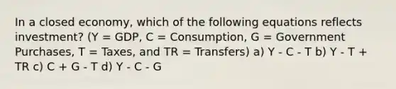 In a closed economy, which of the following equations reflects investment? (Y = GDP, C = Consumption, G = Government Purchases, T = Taxes, and TR = Transfers) a) Y - C - T b) Y - T + TR c) C + G - T d) Y - C - G