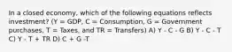 In a closed economy, which of the following equations reflects investment? (Y = GDP, C = Consumption, G = Government purchases, T = Taxes, and TR = Transfers) A) Y - C - G B) Y - C - T C) Y - T + TR D) C + G -T