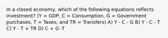 In a closed economy, which of the following equations reflects investment? (Y = GDP, C = Consumption, G = Government purchases, T = Taxes, and TR = Transfers) A) Y - C - G B) Y - C - T C) Y - T + TR D) C + G -T