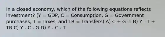 In a closed economy, which of the following equations reflects investment? (Y = GDP, C = Consumption, G = Government purchases, T = Taxes, and TR = Transfers) A) C + G -T B) Y - T + TR C) Y - C - G D) Y - C - T