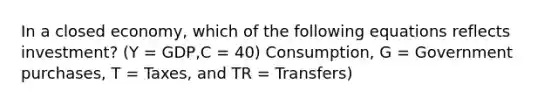 In a closed economy, which of the following equations reflects investment? (Y = GDP,C = 40) Consumption, G = Government purchases, T = Taxes, and TR = Transfers)