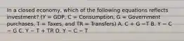 In a closed​ economy, which of the following equations reflects​ investment? (Y​ = GDP, C​ = Consumption, G​ = Government​ purchases, T​ = Taxes, and TR​ = Transfers) A. C​ + G −T B. Y − C − G C. Y − T​ + TR D. Y − C − T