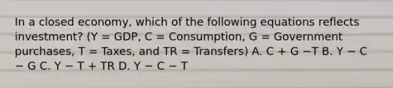 In a closed​ economy, which of the following equations reflects​ investment? (Y​ = GDP, C​ = Consumption, G​ = Government​ purchases, T​ = Taxes, and TR​ = Transfers) A. C​ + G −T B. Y − C − G C. Y − T​ + TR D. Y − C − T