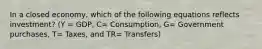 In a closed economy, which of the following equations reflects investment? (Y = GDP, C= Consumption, G= Government purchases, T= Taxes, and TR= Transfers)