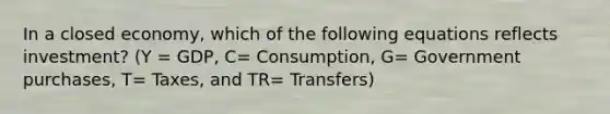 In a closed economy, which of the following equations reflects investment? (Y = GDP, C= Consumption, G= Government purchases, T= Taxes, and TR= Transfers)