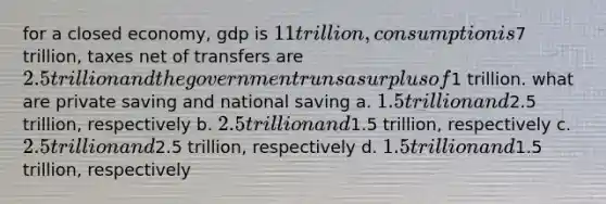 for a closed economy, gdp is 11 trillion, consumption is7 trillion, taxes net of transfers are 2.5 trillion and the government runs a surplus of1 trillion. what are private saving and national saving a. 1.5 trillion and2.5 trillion, respectively b. 2.5 trillion and1.5 trillion, respectively c. 2.5 trillion and2.5 trillion, respectively d. 1.5 trillion and1.5 trillion, respectively