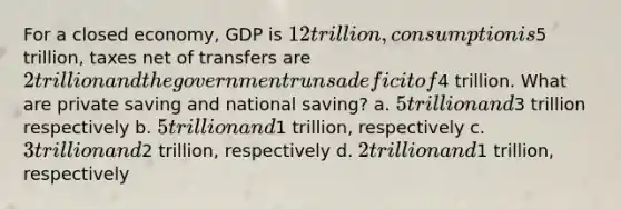 For a closed economy, GDP is 12 trillion, consumption is5 trillion, taxes net of transfers are 2 trillion and the government runs a deficit of4 trillion. What are private saving and national saving? a. 5 trillion and3 trillion respectively b. 5 trillion and1 trillion, respectively c. 3 trillion and2 trillion, respectively d. 2 trillion and1 trillion, respectively