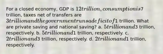 For a closed economy, GDP is 12 trillion, consumption is7 trillion, taxes net of transfers are 3 trillion and the government runs a deficit of1 trillion. What are private saving and national saving? a. 5 trillion and3 trillion, respectively. b. 5 trillion and1 trillion, respectively. c. 2 trillion and3 trillion, respectively. d. 2 trillion and1 trillion, respectively.