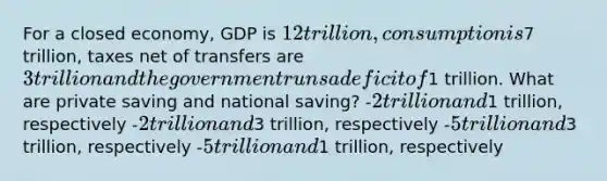 For a closed economy, GDP is 12 trillion, consumption is7 trillion, taxes net of transfers are 3 trillion and the government runs a deficit of1 trillion. What are private saving and national saving? -2 trillion and1 trillion, respectively -2 trillion and3 trillion, respectively -5 trillion and3 trillion, respectively -5 trillion and1 trillion, respectively