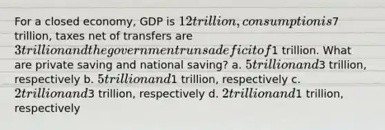 For a closed economy, GDP is 12 trillion, consumption is7 trillion, taxes net of transfers are 3 trillion and the government runs a deficit of1 trillion. What are private saving and national saving? a. 5 trillion and3 trillion, respectively b. 5 trillion and1 trillion, respectively c. 2 trillion and3 trillion, respectively d. 2 trillion and1 trillion, respectively