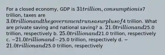 For a closed economy, GDP is 31 trillion, consumption is7 trillion, taxes are 3.0 trillion and the government runs a surplus of4 trillion. What are private saving and national saving? a. 21.0 trillion and25.0 trillion, respectively b. 25.0 trillion and21.0 trillion, respectively c. −21.0 trillion and −25.0 trillion, respectively d. −21.0 trillion and25.0 trillion, respectively