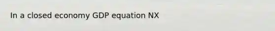 In a closed economy GDP equation NX