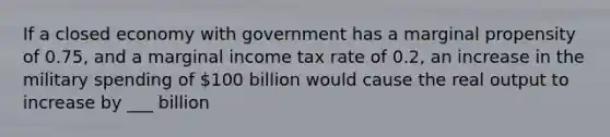 If a closed economy with government has a marginal propensity of 0.75, and a marginal income tax rate of 0.2, an increase in the military spending of 100 billion would cause the real output to increase by ___ billion