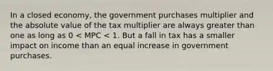 In a closed economy, the government purchases multiplier and the absolute value of the tax multiplier are always greater than one as long as 0 < MPC < 1. But a fall in tax has a smaller impact on income than an equal increase in government purchases.