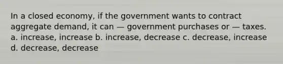 In a closed economy, if the government wants to contract aggregate demand, it can — government purchases or — taxes. a. increase, increase b. increase, decrease c. decrease, increase d. decrease, decrease