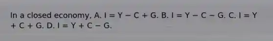 In a closed​ economy, A. I​ = Y − C​ + G. B. I​ = Y − C − G. C. I​ = Y​ + C​ + G. D. I​ = Y​ + C − G.